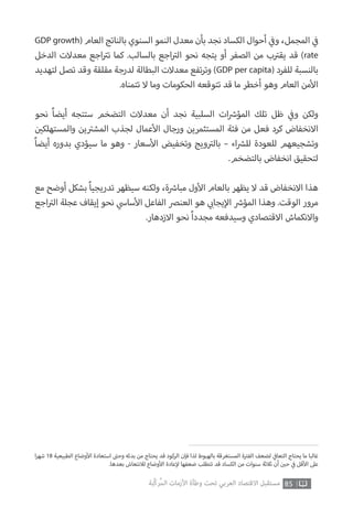 85‫ّﺑﺔ‬‫ﻛ‬‫ُﺭ‬‫ﻤ‬‫ﺍﻟ‬ ‫ﺍﻷﺯﻣﺎﺕ‬ ‫ﻭﻃﺄﺓ‬ ‫ﺗﺤﺖ‬ ‫ﺍﻟﻌﺮﺑﻲ‬ ‫ﺍﻻﻗﺘﺼﺎﺩ‬ ‫ﻣﺴﺘﻘﺒﻞ‬
‫ا‬‫ر‬‫شه‬ 18 ‫الطبيعية‬ ‫وضاع‬‫أ‬‫ال‬ ‫استعادة‬ ‫ت‬�‫وح‬ ‫بدئه‬ ‫من‬ ‫يحتاج‬ ‫قد‬ ‫الركود‬ ‫فإن‬ ‫لذا‬ ‫بالهبوط‬ ‫المستغرقة‬ ‫ة‬ ‫ت‬�‫الف‬ ‫لضعف‬ ‫ي‬
‫ف‬�‫التعا‬ ‫يحتاج‬ ‫ما‬ ‫غالبا‬
.‫بعدها‬ ‫لالنتعاش‬ ‫وضاع‬‫أ‬‫ال‬ ‫عادة‬‫إ‬‫ل‬ ‫ضعفها‬ ‫تتطلب‬ ‫قد‬ ‫الكساد‬ ‫من‬ ‫سنوات‬ ‫ثالثة‬ ‫أن‬ ‫ن‬ ‫ي‬�‫ح‬ ‫ي‬
‫ف‬� ‫قل‬‫أ‬‫ال‬ ‫عىل‬
GDP growth( ‫العام‬ ‫بالناتج‬ ‫السنوي‬ ‫النمو‬ ‫معدل‬ ‫بأن‬ ‫نجد‬ ‫الكساد‬ ‫أحوال‬ ‫ي‬
‫ف‬�‫و‬ ،‫المجمل‬ ‫ي‬
‫ف‬�
‫الدخل‬ ‫معدالت‬ ‫اجع‬ ‫ت‬�‫ت‬ ‫كما‬ .‫بالسالب‬ ‫اجع‬ ‫ت‬�‫ال‬ ‫نحو‬ ‫يتجه‬ ‫أو‬ ‫الصفر‬ ‫من‬ ‫ب‬ ‫ت‬�‫يق‬ ‫قد‬ )rate
‫لتهديد‬ ‫تصل‬ ‫وقد‬ ‫مقلقة‬ ‫لدرجة‬ ‫البطالة‬ ‫معدالت‬ ‫تفع‬‫ر‬‫وت‬ )GDP per capita( ‫للفرد‬ ‫بالنسبة‬
.‫تتمناه‬ ‫ال‬ ‫وما‬ ‫الحكومات‬ ‫تتوقعه‬ ‫قد‬ ‫ما‬ ‫أخطر‬ ‫وهو‬ ‫العام‬ ‫من‬‫أ‬‫ال‬
‫نحو‬ ً‫ا‬‫أيض‬ ‫ستتجه‬ ‫التضخم‬ ‫معدالت‬ ‫أن‬ ‫نجد‬ ‫السلبية‬ ‫ات‬ ‫ش‬�‫المؤ‬ ‫تلك‬ ‫ظل‬ ‫ي‬
‫ف‬�‫و‬ ‫ولكن‬
‫ن‬ ‫ي‬�‫والمستهلك‬ ‫ين‬ ‫ت‬�‫المش‬ ‫لجذب‬ ‫عمال‬‫أ‬‫ال‬ ‫ورجال‬ ‫المستثمرين‬ ‫فئة‬ ‫من‬ ‫فعل‬ ‫كرد‬ ‫االنخفاض‬
ً‫ا‬‫أيض‬ ‫بدوره‬ ‫سيؤدي‬ ‫ما‬ ‫وهو‬ - ‫سعار‬‫أ‬‫ال‬ ‫وتخفيض‬ ‫ويج‬ ‫ت‬�‫بال‬ – ‫اء‬ ‫ش‬�‫لل‬ ‫للعودة‬ ‫وتشجيعهم‬
.‫بالتضخم‬ ‫انخفاض‬ ‫لتحقيق‬
‫مع‬ ‫أوضح‬ ‫بشكل‬ ً‫ا‬‫تدريجي‬ ‫سيظهر‬ ‫ولكنه‬ ،‫ة‬ ‫ش‬�‫مبا‬ ‫ول‬‫أ‬‫ال‬ ‫بالعام‬ ‫يظهر‬ ‫ال‬ ‫قد‬ ‫االنخفاض‬ ‫هذا‬
‫اجع‬ ‫ت‬�‫ال‬ ‫عجلة‬ ‫إيقاف‬ ‫نحو‬ ‫ي‬‫ساس‬‫أ‬‫ال‬ ‫الفاعل‬ ‫العنرص‬ ‫هو‬ ‫ي‬ ‫ب‬�‫يجا‬‫إ‬‫ال‬ ‫ش‬�‫المؤ‬ ‫وهذا‬ .‫الوقت‬ ‫مرور‬
.‫االزدهار‬ ‫نحو‬ ً‫ا‬‫مجدد‬ ‫وسيدفعه‬ ‫االقتصادي‬ ‫واالنكماش‬
 