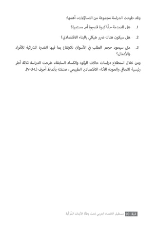 90‫ّﺑﺔ‬‫ﻛ‬‫ُﺭ‬‫ﻤ‬‫ﺍﻟ‬ ‫ﺍﻷﺯﻣﺎﺕ‬ ‫ﻭﻃﺄﺓ‬ ‫ﺗﺤﺖ‬ ‫ﺍﻟﻌﺮﺑﻲ‬ ‫ﺍﻻﻗﺘﺼﺎﺩ‬ ‫ﻣﺴﺘﻘﺒﻞ‬
:‫أهمها‬ ،‫التساؤالت‬ ‫من‬ ‫مجموعة‬ ‫اسة‬‫ر‬‫الد‬ ‫طرحت‬ ‫وقد‬
‫أطر‬ ‫ثالثة‬ ‫اسة‬‫ر‬‫الد‬ ‫طرحت‬ ،‫السابقة‬ ‫والكساد‬ ‫الركود‬ ‫حاالت‬ ‫اسات‬‫ر‬‫د‬ ‫استطالع‬ ‫خالل‬ ‫ومن‬
.)V-U-L( ‫أحرف‬ ‫بأنماط‬ ‫صنفته‬ ،‫الطبيعي‬ ‫االقتصادي‬ ‫داء‬‫أ‬‫لل‬ ‫والعودة‬ ‫ي‬
‫ف‬�‫للتعا‬ ‫ئيسية‬‫ر‬
‫مستمرة؟‬ ‫أم‬ ‫ة‬ ‫ي‬�‫قص‬ ‫كبوة‬ ‫ًا‬‫ق‬‫ح‬ ‫الصدمة‬ ‫هل‬
‫االقتصادي؟‬ ‫بالبناء‬ ‫ي‬‫هيكل‬ ‫ر‬ ‫ض‬� ‫هناك‬ ‫سيكون‬ ‫هل‬
‫اد‬‫ر‬‫ف‬‫أ‬‫لل‬ ‫ائية‬ ‫ش‬�‫ال‬ ‫القدرة‬ ‫فيها‬ ‫بما‬ ‫تفاع‬‫ر‬‫لال‬ ‫سواق‬‫أ‬‫ال‬ ‫ي‬
‫ف‬� ‫الطلب‬ ‫حجم‬ ‫سيعود‬ ‫ت‬�‫م‬
‫عمال؟‬‫أ‬‫وال‬
.1
.2
.3
 