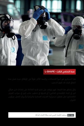 95‫ّﺑﺔ‬‫ﻛ‬‫ُﺭ‬‫ﻤ‬‫ﺍﻟ‬ ‫ﺍﻷﺯﻣﺎﺕ‬ ‫ﻭﻃﺄﺓ‬ ‫ﺗﺤﺖ‬ ‫ﺍﻟﻌﺮﺑﻲ‬ ‫ﺍﻻﻗﺘﺼﺎﺩ‬ ‫ﻣﺴﺘﻘﺒﻞ‬
‫مدة‬ ‫تصل‬ ‫حيث‬ ‫طالق‬‫إ‬‫ال‬ ‫عىل‬ ً‫ال‬‫طو‬ ‫ث‬�‫ك‬‫أ‬‫ال‬ ‫والنمط‬ ،‫االحتماالت‬ ‫أسوأ‬ ‫هو‬ ‫السيناريو‬ ‫هذا‬
. ‫ن‬ ‫ي‬�‫السنت‬ ‫تفوق‬ ‫قد‬ ‫ات‬ ‫ت‬�‫ف‬ ‫ي‬
‫ف‬�‫التعا‬
‫ي‬‫هيكل‬ ‫ر‬ ‫ض‬� ‫إحداث‬ ‫عىل‬ ‫الجائحة‬ ‫قدرة‬ ‫مدى‬ ‫عىل‬ ‫يتوقف‬ ‫فهو‬ ،‫النمط‬ ‫هذا‬ ‫يتحقق‬ ‫ي‬‫ولك‬
‫العرض‬ ‫جوانب‬ ‫ي‬
‫ف‬� ‫ي‬�‫كب‬ ‫جانب‬ ‫تحطيم‬ ‫ي‬
‫ف‬� ‫تها‬‫ر‬‫قد‬ ‫أي‬ ‫العالمي؛‬ ‫االقتصادي‬ ‫البناء‬ ‫ي‬
‫ف‬� ‫ي‬�‫كب‬
‫ورؤوس‬ ،‫العمل‬ ‫وأسواق‬ ‫اعية‬‫ر‬‫والز‬ ‫الصناعية‬ ‫ات‬‫ر‬‫القد‬ ‫ارية‬‫ر‬‫استم‬ ‫تعطيل‬ ‫مثل‬ ‫االقتصادي؛‬
.‫موال‬‫أ‬‫ال‬
L-SHAPE - ‫الثالث‬ ‫التعافي‬ ‫نمط‬
 
