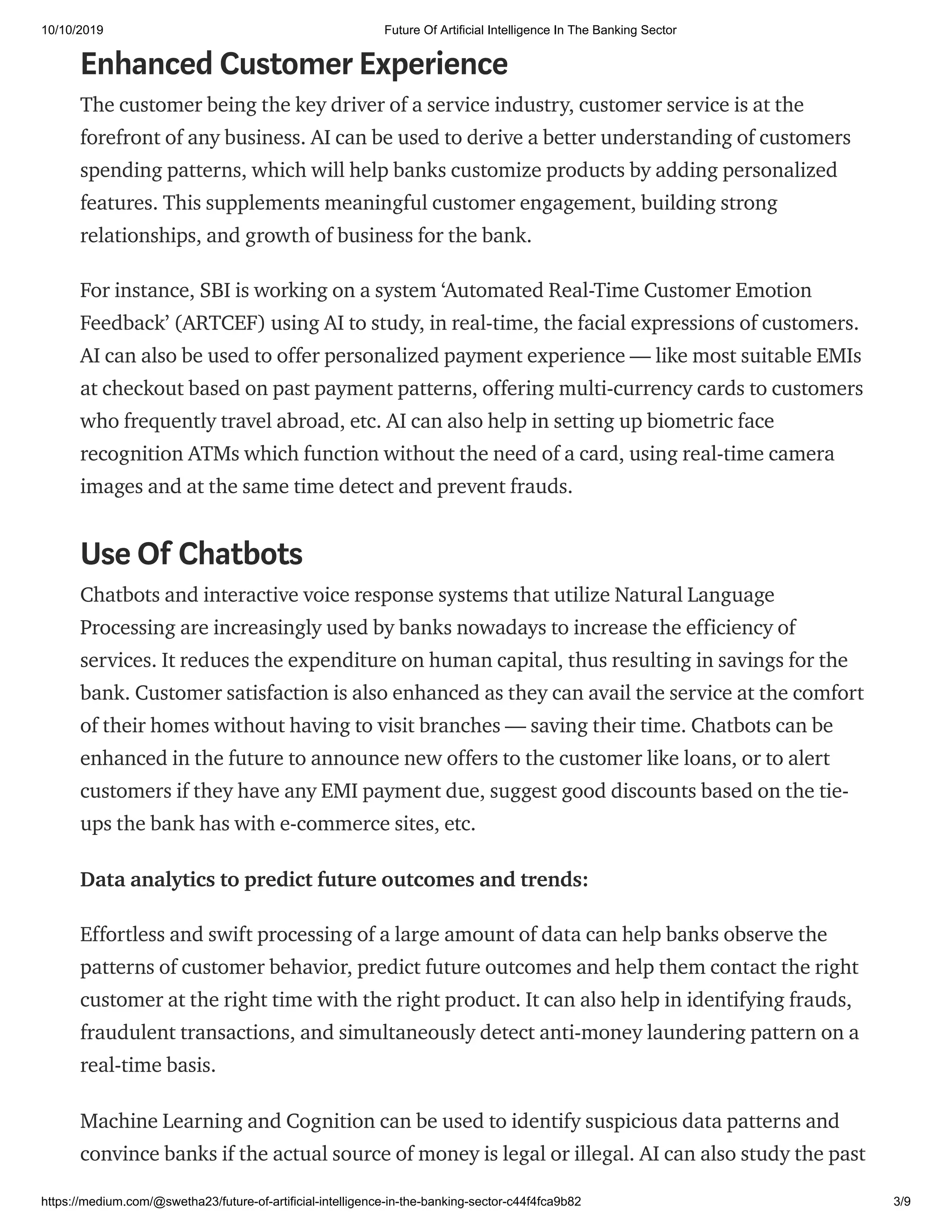 10/10/2019 Future Of Artificial Intelligence In The Banking Sector
https://medium.com/@swetha23/future-of-artificial-intelligence-in-the-banking-sector-c44f4fca9b82 3/9
Enhanced Customer Experience
The customer being the key driver of a service industry, customer service is at the
forefront of any business. AI can be used to derive a better understanding of customers
spending patterns, which will help banks customize products by adding personalized
features. This supplements meaningful customer engagement, building strong
relationships, and growth of business for the bank.
For instance, SBI is working on a system ‘Automated Real-Time Customer Emotion
Feedback’ (ARTCEF) using AI to study, in real-time, the facial expressions of customers.
AI can also be used to offer personalized payment experience — like most suitable EMIs
at checkout based on past payment patterns, offering multi-currency cards to customers
who frequently travel abroad, etc. AI can also help in setting up biometric face
recognition ATMs which function without the need of a card, using real-time camera
images and at the same time detect and prevent frauds.
Use Of Chatbots
Chatbots and interactive voice response systems that utilize Natural Language
Processing are increasingly used by banks nowadays to increase the efficiency of
services. It reduces the expenditure on human capital, thus resulting in savings for the
bank. Customer satisfaction is also enhanced as they can avail the service at the comfort
of their homes without having to visit branches — saving their time. Chatbots can be
enhanced in the future to announce new offers to the customer like loans, or to alert
customers if they have any EMI payment due, suggest good discounts based on the tie-
ups the bank has with e-commerce sites, etc.
Data analytics to predict future outcomes and trends:
Effortless and swift processing of a large amount of data can help banks observe the
patterns of customer behavior, predict future outcomes and help them contact the right
customer at the right time with the right product. It can also help in identifying frauds,
fraudulent transactions, and simultaneously detect anti-money laundering pattern on a
real-time basis.
Machine Learning and Cognition can be used to identify suspicious data patterns and
convince banks if the actual source of money is legal or illegal. AI can also study the past
 