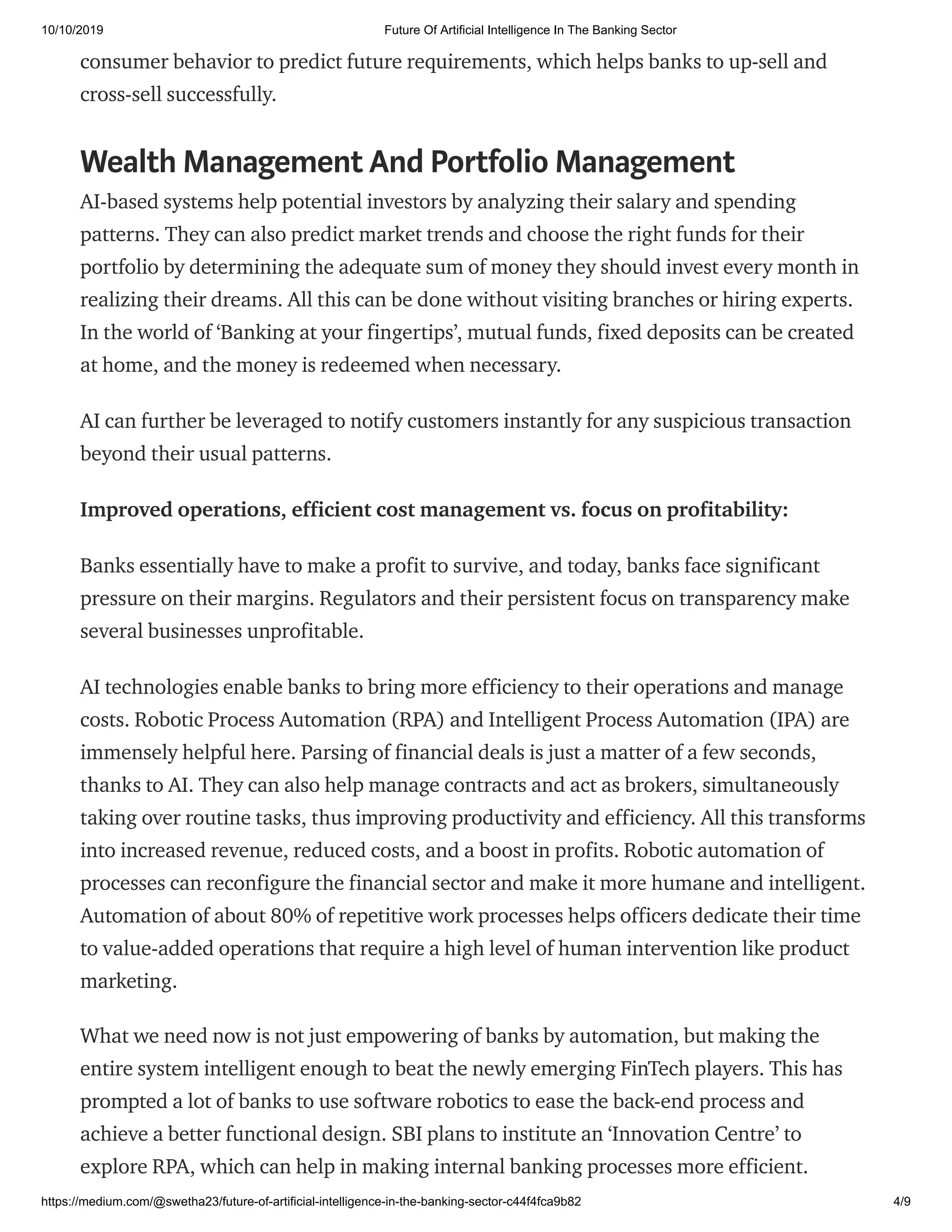10/10/2019 Future Of Artificial Intelligence In The Banking Sector
https://medium.com/@swetha23/future-of-artificial-intelligence-in-the-banking-sector-c44f4fca9b82 4/9
consumer behavior to predict future requirements, which helps banks to up-sell and
cross-sell successfully.
Wealth Management And Portfolio Management
AI-based systems help potential investors by analyzing their salary and spending
patterns. They can also predict market trends and choose the right funds for their
portfolio by determining the adequate sum of money they should invest every month in
realizing their dreams. All this can be done without visiting branches or hiring experts.
In the world of ‘Banking at your fingertips’, mutual funds, fixed deposits can be created
at home, and the money is redeemed when necessary.
AI can further be leveraged to notify customers instantly for any suspicious transaction
beyond their usual patterns.
Improved operations, efficient cost management vs. focus on profitability:
Banks essentially have to make a profit to survive, and today, banks face significant
pressure on their margins. Regulators and their persistent focus on transparency make
several businesses unprofitable.
AI technologies enable banks to bring more efficiency to their operations and manage
costs. Robotic Process Automation (RPA) and Intelligent Process Automation (IPA) are
immensely helpful here. Parsing of financial deals is just a matter of a few seconds,
thanks to AI. They can also help manage contracts and act as brokers, simultaneously
taking over routine tasks, thus improving productivity and efficiency. All this transforms
into increased revenue, reduced costs, and a boost in profits. Robotic automation of
processes can reconfigure the financial sector and make it more humane and intelligent.
Automation of about 80% of repetitive work processes helps officers dedicate their time
to value-added operations that require a high level of human intervention like product
marketing.
What we need now is not just empowering of banks by automation, but making the
entire system intelligent enough to beat the newly emerging FinTech players. This has
prompted a lot of banks to use software robotics to ease the back-end process and
achieve a better functional design. SBI plans to institute an ‘Innovation Centre’ to
explore RPA, which can help in making internal banking processes more efficient.
 