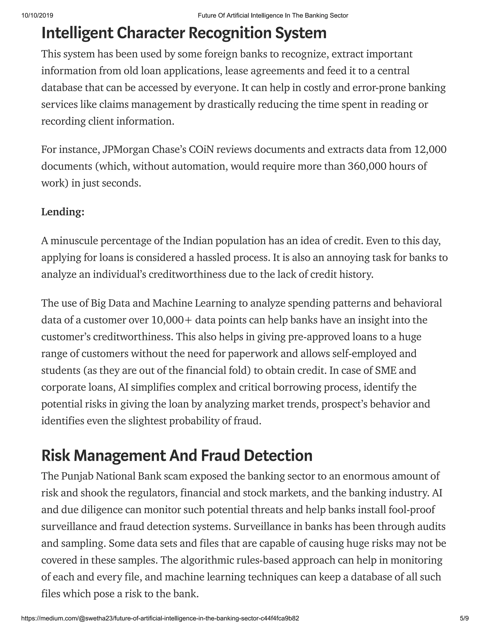 10/10/2019 Future Of Artificial Intelligence In The Banking Sector
https://medium.com/@swetha23/future-of-artificial-intelligence-in-the-banking-sector-c44f4fca9b82 5/9
Intelligent Character Recognition System
This system has been used by some foreign banks to recognize, extract important
information from old loan applications, lease agreements and feed it to a central
database that can be accessed by everyone. It can help in costly and error-prone banking
services like claims management by drastically reducing the time spent in reading or
recording client information.
For instance, JPMorgan Chase’s COiN reviews documents and extracts data from 12,000
documents (which, without automation, would require more than 360,000 hours of
work) in just seconds.
Lending:
A minuscule percentage of the Indian population has an idea of credit. Even to this day,
applying for loans is considered a hassled process. It is also an annoying task for banks to
analyze an individual’s creditworthiness due to the lack of credit history.
The use of Big Data and Machine Learning to analyze spending patterns and behavioral
data of a customer over 10,000+ data points can help banks have an insight into the
customer’s creditworthiness. This also helps in giving pre-approved loans to a huge
range of customers without the need for paperwork and allows self-employed and
students (as they are out of the financial fold) to obtain credit. In case of SME and
corporate loans, AI simplifies complex and critical borrowing process, identify the
potential risks in giving the loan by analyzing market trends, prospect’s behavior and
identifies even the slightest probability of fraud.
Risk Management And Fraud Detection
The Punjab National Bank scam exposed the banking sector to an enormous amount of
risk and shook the regulators, financial and stock markets, and the banking industry. AI
and due diligence can monitor such potential threats and help banks install fool-proof
surveillance and fraud detection systems. Surveillance in banks has been through audits
and sampling. Some data sets and files that are capable of causing huge risks may not be
covered in these samples. The algorithmic rules-based approach can help in monitoring
of each and every file, and machine learning techniques can keep a database of all such
files which pose a risk to the bank.
 