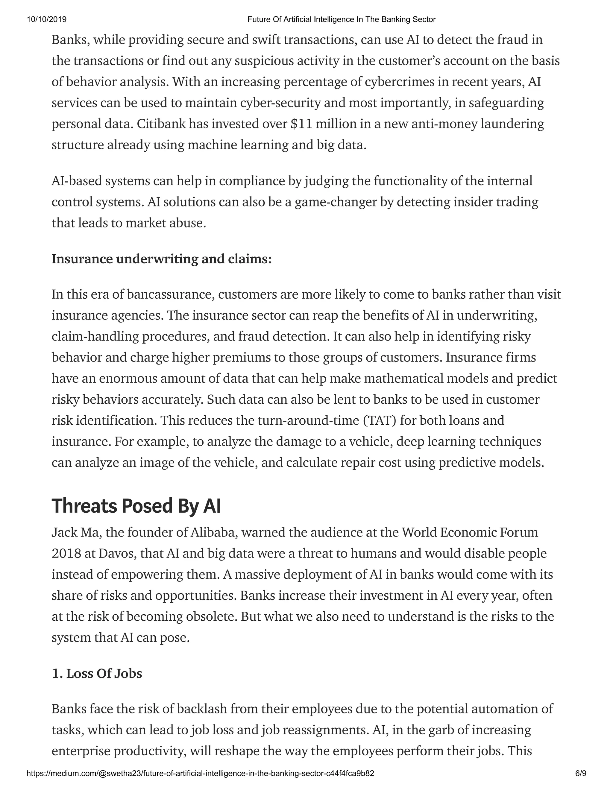 10/10/2019 Future Of Artificial Intelligence In The Banking Sector
https://medium.com/@swetha23/future-of-artificial-intelligence-in-the-banking-sector-c44f4fca9b82 6/9
Banks, while providing secure and swift transactions, can use AI to detect the fraud in
the transactions or find out any suspicious activity in the customer’s account on the basis
of behavior analysis. With an increasing percentage of cybercrimes in recent years, AI
services can be used to maintain cyber-security and most importantly, in safeguarding
personal data. Citibank has invested over $11 million in a new anti-money laundering
structure already using machine learning and big data.
AI-based systems can help in compliance by judging the functionality of the internal
control systems. AI solutions can also be a game-changer by detecting insider trading
that leads to market abuse.
Insurance underwriting and claims:
In this era of bancassurance, customers are more likely to come to banks rather than visit
insurance agencies. The insurance sector can reap the benefits of AI in underwriting,
claim-handling procedures, and fraud detection. It can also help in identifying risky
behavior and charge higher premiums to those groups of customers. Insurance firms
have an enormous amount of data that can help make mathematical models and predict
risky behaviors accurately. Such data can also be lent to banks to be used in customer
risk identification. This reduces the turn-around-time (TAT) for both loans and
insurance. For example, to analyze the damage to a vehicle, deep learning techniques
can analyze an image of the vehicle, and calculate repair cost using predictive models.
Threats Posed By AI
Jack Ma, the founder of Alibaba, warned the audience at the World Economic Forum
2018 at Davos, that AI and big data were a threat to humans and would disable people
instead of empowering them. A massive deployment of AI in banks would come with its
share of risks and opportunities. Banks increase their investment in AI every year, often
at the risk of becoming obsolete. But what we also need to understand is the risks to the
system that AI can pose.
1. Loss Of Jobs
Banks face the risk of backlash from their employees due to the potential automation of
tasks, which can lead to job loss and job reassignments. AI, in the garb of increasing
enterprise productivity, will reshape the way the employees perform their jobs. This
 