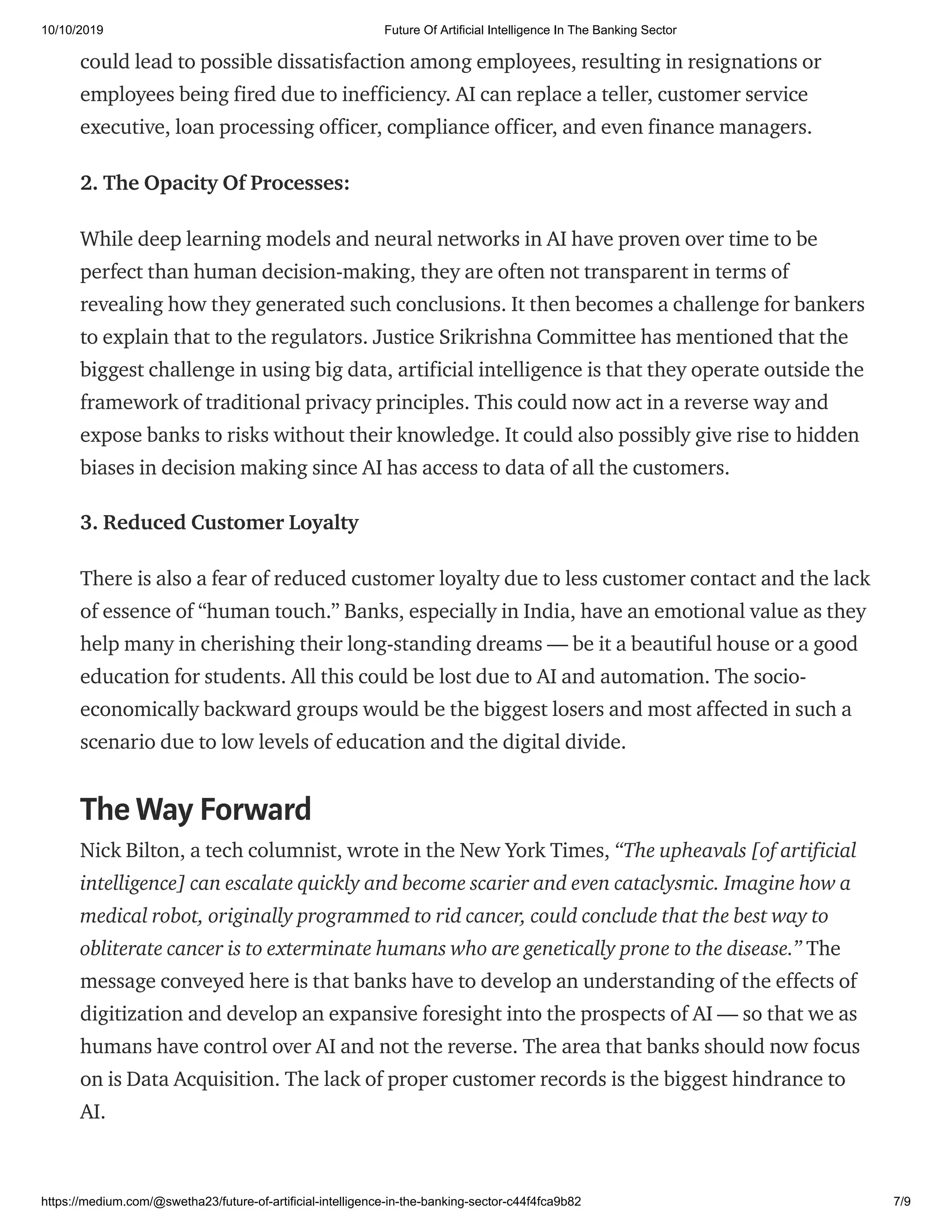 10/10/2019 Future Of Artificial Intelligence In The Banking Sector
https://medium.com/@swetha23/future-of-artificial-intelligence-in-the-banking-sector-c44f4fca9b82 7/9
could lead to possible dissatisfaction among employees, resulting in resignations or
employees being fired due to inefficiency. AI can replace a teller, customer service
executive, loan processing officer, compliance officer, and even finance managers.
2. The Opacity Of Processes:
While deep learning models and neural networks in AI have proven over time to be
perfect than human decision-making, they are often not transparent in terms of
revealing how they generated such conclusions. It then becomes a challenge for bankers
to explain that to the regulators. Justice Srikrishna Committee has mentioned that the
biggest challenge in using big data, artificial intelligence is that they operate outside the
framework of traditional privacy principles. This could now act in a reverse way and
expose banks to risks without their knowledge. It could also possibly give rise to hidden
biases in decision making since AI has access to data of all the customers.
3. Reduced Customer Loyalty
There is also a fear of reduced customer loyalty due to less customer contact and the lack
of essence of “human touch.” Banks, especially in India, have an emotional value as they
help many in cherishing their long-standing dreams — be it a beautiful house or a good
education for students. All this could be lost due to AI and automation. The socio-
economically backward groups would be the biggest losers and most affected in such a
scenario due to low levels of education and the digital divide.
The Way Forward
Nick Bilton, a tech columnist, wrote in the New York Times, “The upheavals [of artificial
intelligence] can escalate quickly and become scarier and even cataclysmic. Imagine how a
medical robot, originally programmed to rid cancer, could conclude that the best way to
obliterate cancer is to exterminate humans who are genetically prone to the disease.” The
message conveyed here is that banks have to develop an understanding of the effects of
digitization and develop an expansive foresight into the prospects of AI — so that we as
humans have control over AI and not the reverse. The area that banks should now focus
on is Data Acquisition. The lack of proper customer records is the biggest hindrance to
AI.
 