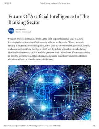10/10/2019 Future Of Artificial Intelligence In The Banking Sector
https://medium.com/@swetha23/future-of-artificial-intelligence-in-the-banking-sector-c44f4fca9b82 1/9
Future Of Arti cial Intelligence In The
Banking Sector
usm systems
Oct 10 · 10 min read
Swedish philosopher Nick Bostrom, in the book Superintelligence said, “Machine
learning is the last invention that humanity will ever need to make.” From electronic
trading platforms to medical diagnosis, robot control, entertainment, education, health,
and commerce, Artificial Intelligence (AI) and digital disruption have touched every
field in the 21st century. AI has made its presence felt in all walks of life due to its ability
to help the user innovate. It has also enabled users to make faster and more informed
decisions with an increased amount of efficiency.
 