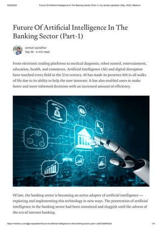 9/30/2020 Future Of Artificial Intelligence In The Banking Sector (Part-1) | by venkat vajradhar | Sep, 2020 | Medium
https://medium.com/@pvvajradhar/future-of-artificial-intelligence-in-the-banking-sector-part-1-a4523b9443e5 1/4
Future Of Arti cial Intelligence In The
Banking Sector (Part-1)
venkat vajradhar
Sep 30 · 4 min read
From electronic trading platforms to medical diagnosis, robot control, entertainment,
education, health, and commerce, Artificial Intelligence (AI) and digital disruption
have touched every field in the 21st century. AI has made its presence felt in all walks
of life due to its ability to help the user innovate. It has also enabled users to make
faster and more informed decisions with an increased amount of efficiency.
Of late, the banking sector is becoming an active adapter of artificial intelligence —
exploring and implementing this technology in new ways. The penetration of artificial
intelligence in the banking sector had been unnoticed and sluggish until the advent of
the era of internet banking.
 