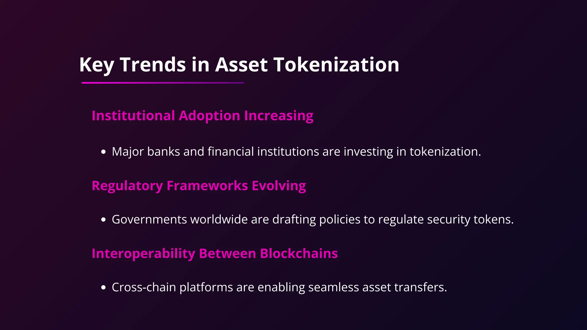 Key Trends in Asset Tokenization
Institutional Adoption Increasing
Major banks and financial institutions are investing in tokenization.
Regulatory Frameworks Evolving
Governments worldwide are drafting policies to regulate security tokens.
Interoperability Between Blockchains
Cross-chain platforms are enabling seamless asset transfers.
 