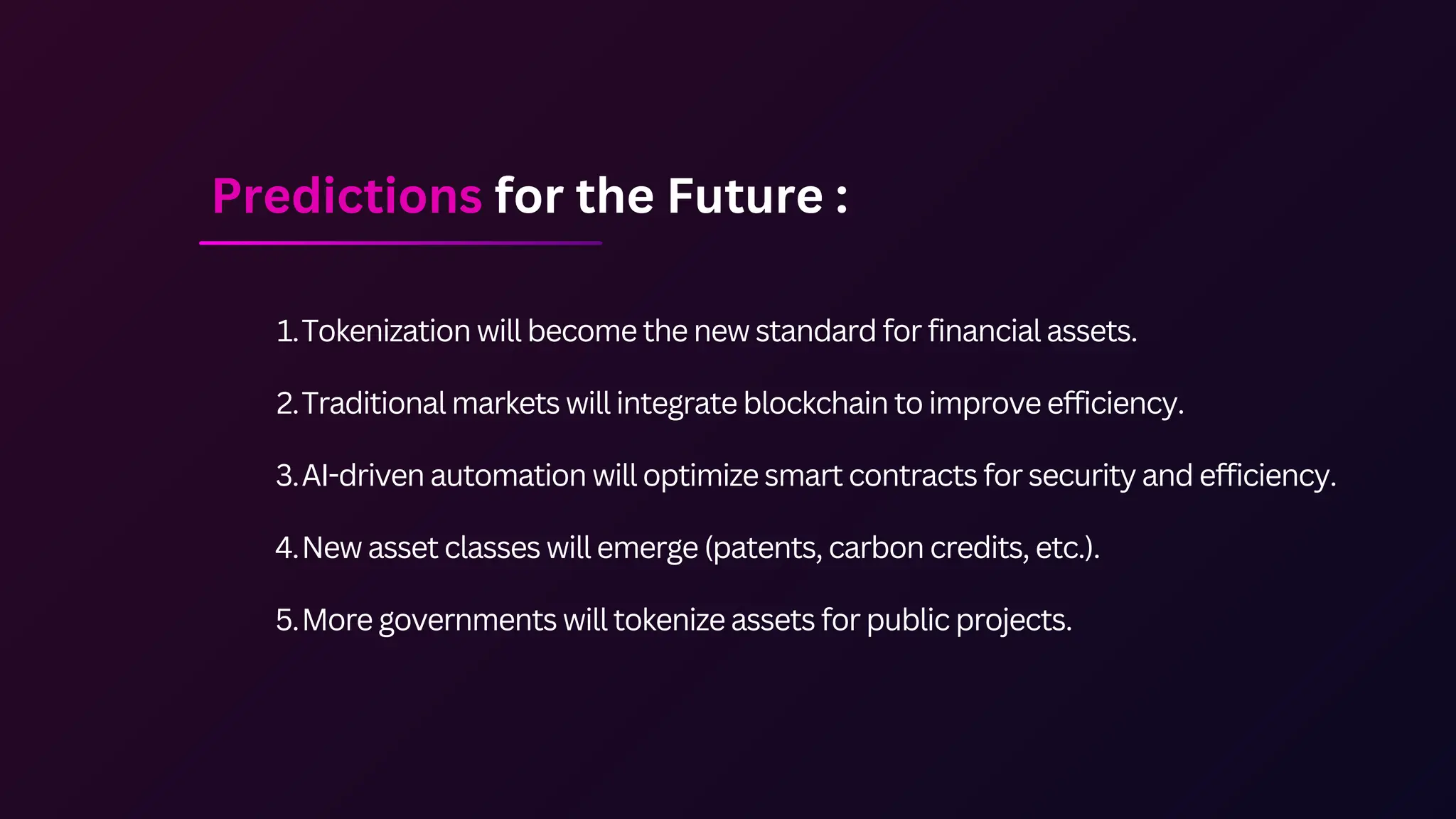 Tokenization will become the new standard for financial assets.
1.
Traditional markets will integrate blockchain to improve efficiency.
2.
AI-driven automation will optimize smart contracts for security and efficiency.
3.
New asset classes will emerge (patents, carbon credits, etc.).
4.
More governments will tokenize assets for public projects.
5.
Predictions for the Future :
 