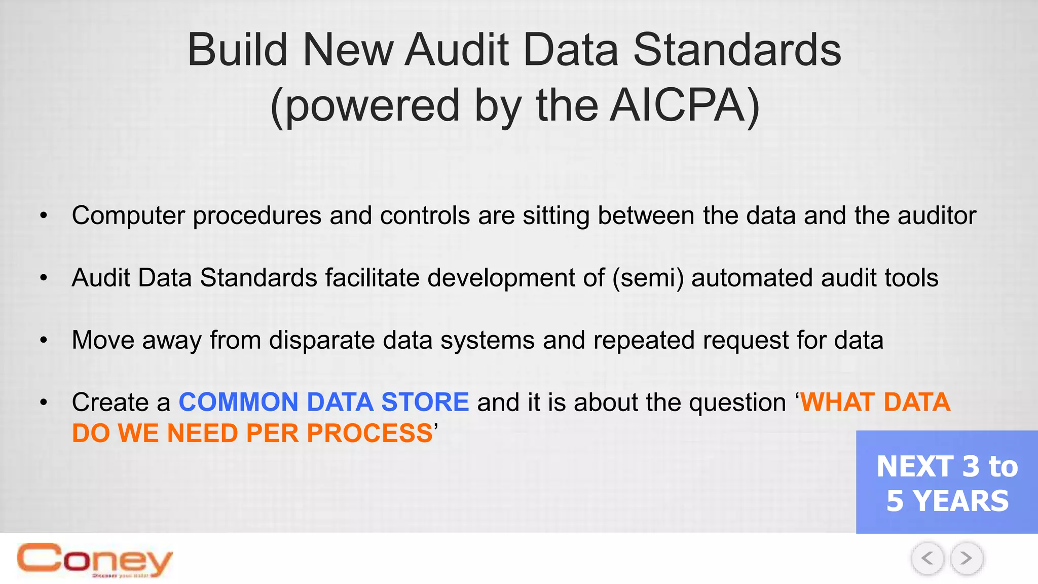 Build New Audit Data Standards
(powered by the AICPA)
• Computer procedures and controls are sitting between the data and the auditor
• Audit Data Standards facilitate development of (semi) automated audit tools
• Move away from disparate data systems and repeated request for data
• Create a COMMON DATA STORE and it is about the question ‘WHAT DATA
DO WE NEED PER PROCESS’
NEXT 3 to
5 YEARS
 