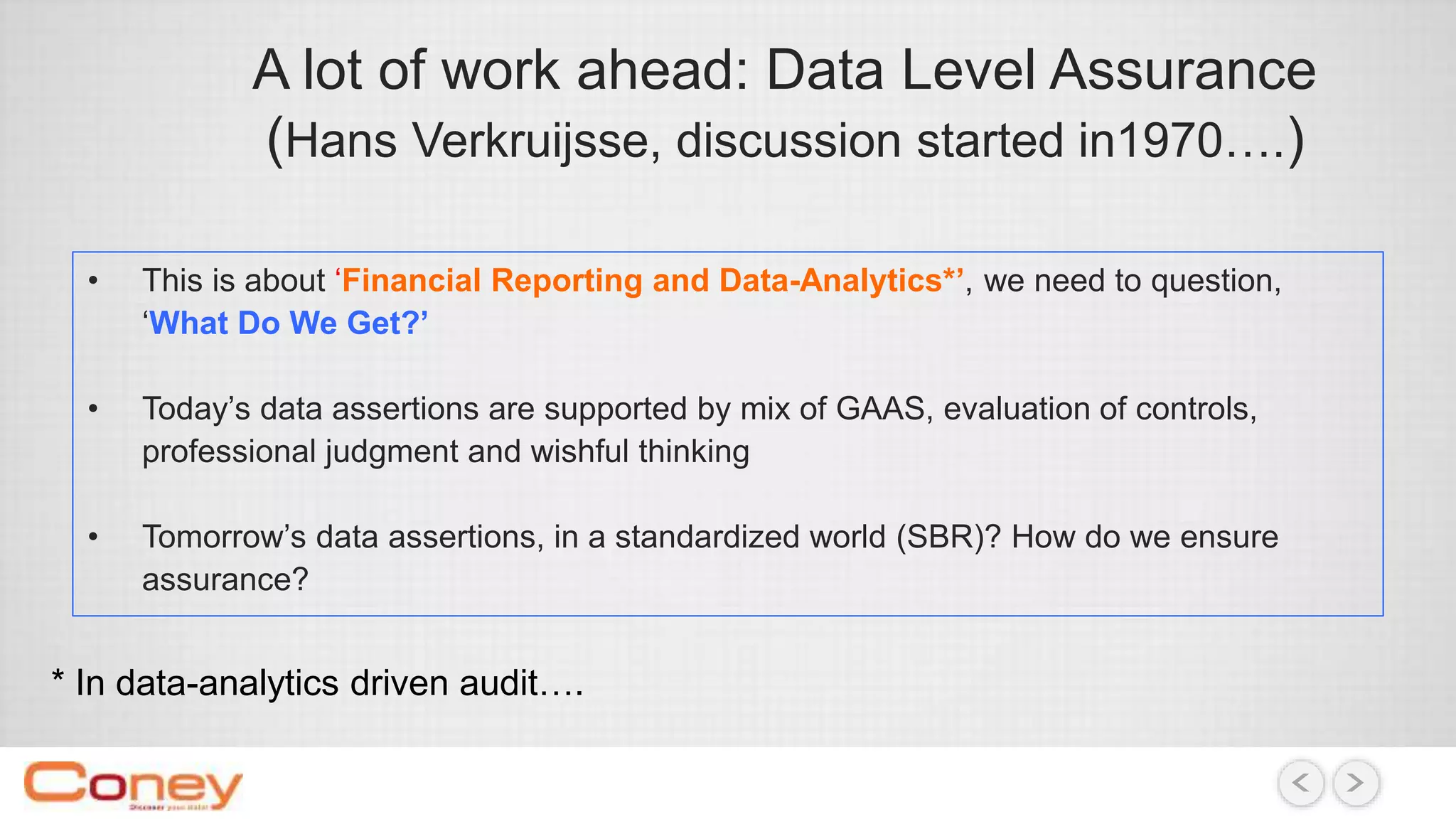A lot of work ahead: Data Level Assurance
(Hans Verkruijsse, discussion started in1970….)
• This is about ‘Financial Reporting and Data-Analytics*’, we need to question,
‘What Do We Get?’
• Today’s data assertions are supported by mix of GAAS, evaluation of controls,
professional judgment and wishful thinking
• Tomorrow’s data assertions, in a standardized world (SBR)? How do we ensure
assurance?
* In data-analytics driven audit….
 