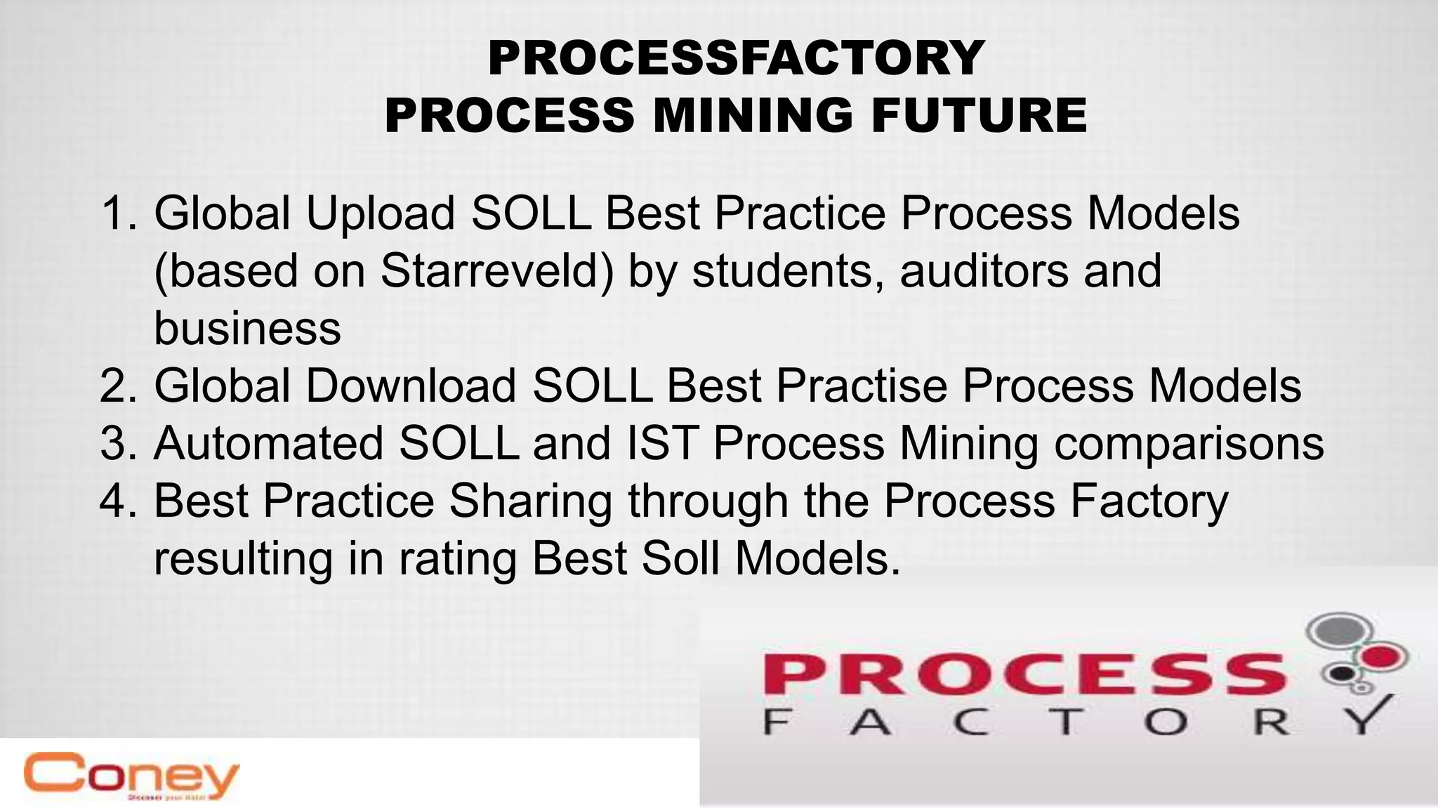 PROCESSFACTORY
PROCESS MINING FUTURE
1. Global Upload SOLL Best Practice Process Models
(based on Starreveld) by students, auditors and
business
2. Global Download SOLL Best Practise Process Models
3. Automated SOLL and IST Process Mining comparisons
4. Best Practice Sharing through the Process Factory
resulting in rating Best Soll Models.
 