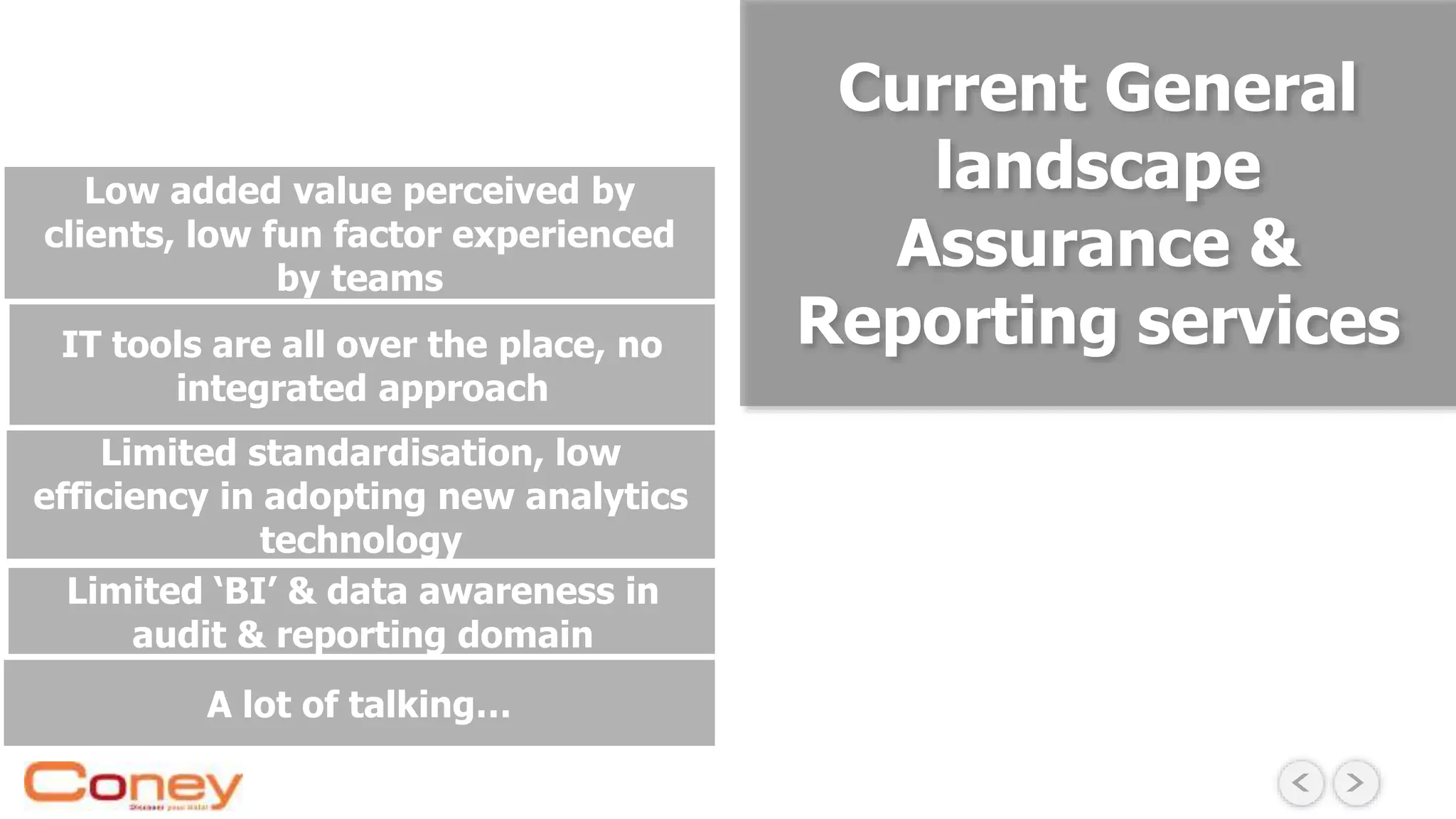 Limited ‘BI’ & data awareness in
audit & reporting domain
Limited standardisation, low
efficiency in adopting new analytics
technology
IT tools are all over the place, no
integrated approach
A lot of talking…
Low added value perceived by
clients, low fun factor experienced
by teams
Current General
landscape
Assurance &
Reporting services
 