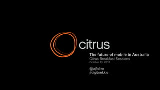 The future of mobile in Australia Citrus Breakfast Sessions October 13, 2010 @ajfisher #digibrekkie 