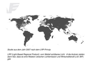 The Rise of the Mega Regions

Studie aus dem Jahr 2007 nach dem LRP-Prinzip
LRP (Light-Based Regional Product): vom Weltall sichtbares Licht
die Autoren stellen
darin fest, dass es eine Relation zwischen Lichtemission und Wirtschaftskraft (z.B. BIP)
gibt

 