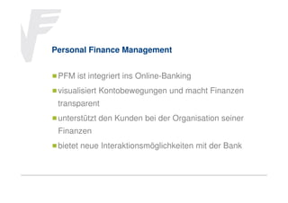 Personal Finance Management
PFM ist integriert ins Online-Banking
visualisiert Kontobewegungen und macht Finanzen
transparent
unterstützt den Kunden bei der Organisation seiner
Finanzen
bietet neue Interaktionsmöglichkeiten mit der Bank

 