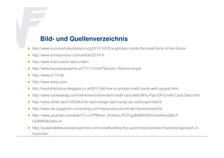 Bild- und Quellenverzeichnis
http://www.successfulworkplace.org/2013/10/05/a-glimpse-inside-the-retail-bank-of-the-future/
http://www.entrepreneur.com/article/227416
http://www.kubix-berlin.de/kunden/
http://www.bausparpraemie.at/7717.0.html?&recid=16&anz=single
http://www.q110.de
http://www.elaxy.com
http://mactothefuture.blogspot.co.at/2011/04/how-to-accept-credit-cards-with-square.html
http://www.rocketswag.com/retirement/retirement/credit-card-debt/Why-Pay-Off-Credit-Card-Debt.html
http://www.zdnet.de/41553543/nfc-technologie-das-handy-als-zahlungsmittel/3/
http://www.de.capgemini-consulting.com/resources/zukunft-der-bankenbranche
http://www.youtube.com/watch?v=oYPtBhkn_HU&list=PLFCgdMdWrNXfxDswNnutdI6zTUiGNINI&index=4
http://sustainablebusinessmyanmar.com/crowdfunding-the-upcoming-business-financing-approach-inmyanmar/

 