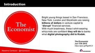 Introduction
Bright young things based in San Francisco,
New York, London and Stockholm are raising
billions of dollars in venture capital to
“disrupt” financial services.
With much brashness, these t-shirt-wearing
whizz-kids are confident they will do to banks
what digital photography did to Kodak.
The Economist
Jun 17th 2015
https://goo.gl/RgdXC3
Massimo Canducci - @mcanducci
 