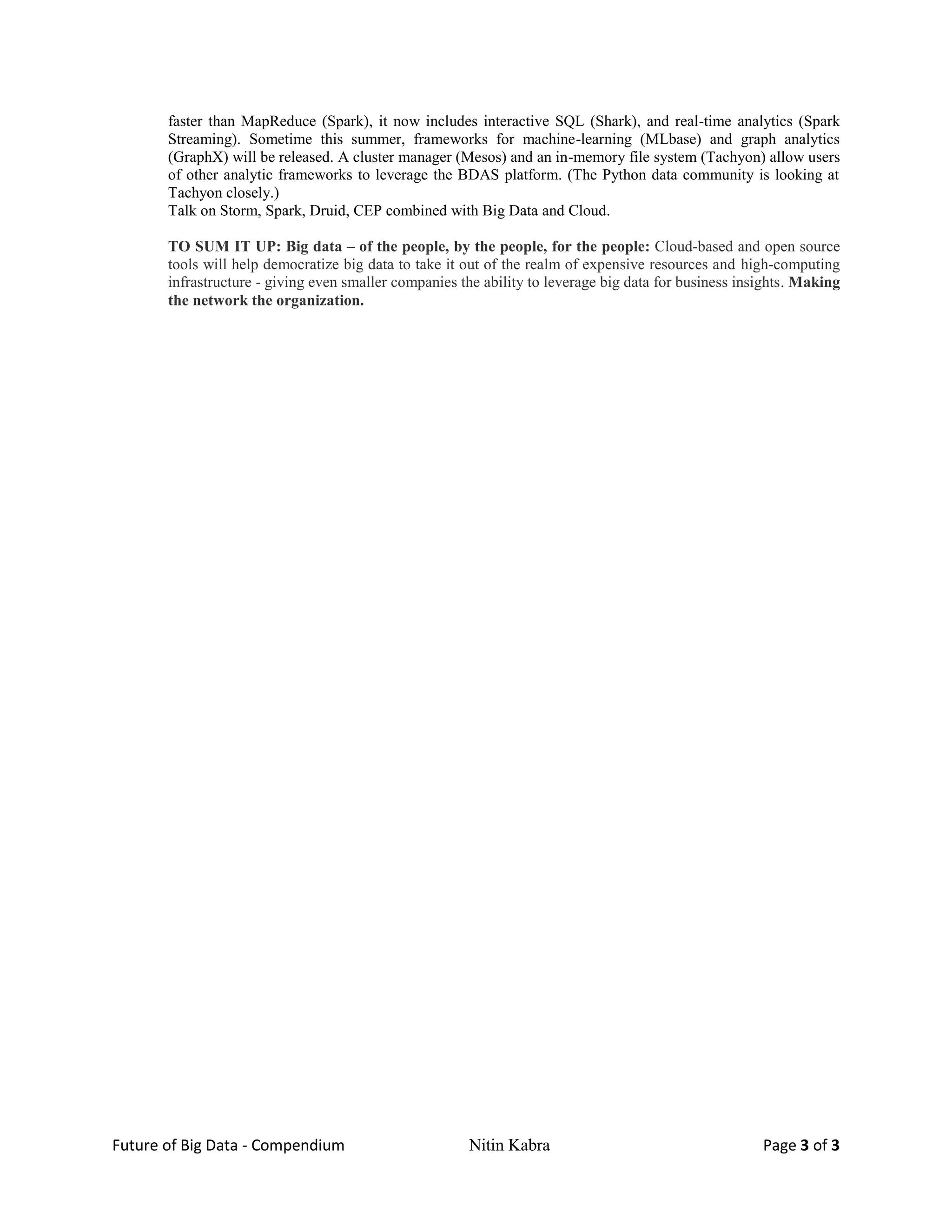 Future of Big Data - Compendium Nitin Kabra Page 3 of 3
faster than MapReduce (Spark), it now includes interactive SQL (Shark), and real-time analytics (Spark
Streaming). Sometime this summer, frameworks for machine-learning (MLbase) and graph analytics
(GraphX) will be released. A cluster manager (Mesos) and an in-memory file system (Tachyon) allow users
of other analytic frameworks to leverage the BDAS platform. (The Python data community is looking at
Tachyon closely.)
Talk on Storm, Spark, Druid, CEP combined with Big Data and Cloud.
TO SUM IT UP: Big data – of the people, by the people, for the people: Cloud-based and open source
tools will help democratize big data to take it out of the realm of expensive resources and high-computing
infrastructure - giving even smaller companies the ability to leverage big data for business insights. Making
the network the organization.
 