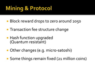  Block reward drops to zero around 2050
 Transaction fee structure change
 Hash function upgraded
(Quantum resistant)
 Other changes (e.g. micro-satoshi)
 Some things remain fixed (21 million coins)
 