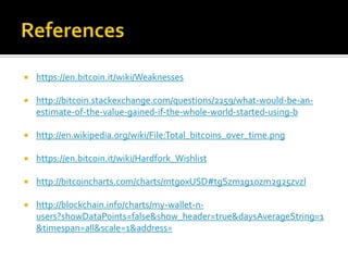  https://en.bitcoin.it/wiki/Weaknesses
 http://bitcoin.stackexchange.com/questions/2259/what-would-be-an-
estimate-of-the-value-gained-if-the-whole-world-started-using-b
 http://en.wikipedia.org/wiki/File:Total_bitcoins_over_time.png
 https://en.bitcoin.it/wiki/Hardfork_Wishlist
 http://bitcoincharts.com/charts/mtgoxUSD#tgSzm1g10zm2g25zvzl
 http://blockchain.info/charts/my-wallet-n-
users?showDataPoints=false&show_header=true&daysAverageString=1
&timespan=all&scale=1&address=
 
