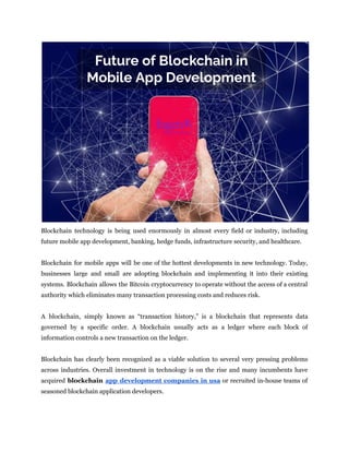 Blockchain technology is being used enormously in almost every field or industry, including
future mobile app development, banking, hedge funds, infrastructure security, and healthcare.
Blockchain for mobile apps will be one of the hottest developments in new technology. Today,
businesses large and small are adopting blockchain and implementing it into their existing
systems. Blockchain allows the Bitcoin cryptocurrency to operate without the access of a central
authority which eliminates many transaction processing costs and reduces risk.
A blockchain, simply known as “transaction history,” is a blockchain that represents data
governed by a specific order. A blockchain usually acts as a ledger where each block of
information controls a new transaction on the ledger.
Blockchain has clearly been recognized as a viable solution to several very pressing problems
across industries. Overall investment in technology is on the rise and many incumbents have
acquired blockchain app development companies in usa or recruited in-house teams of
seasoned blockchain application developers.
 