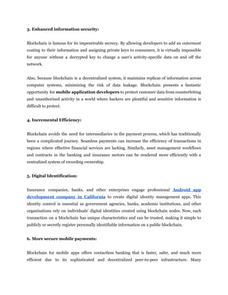 3. Enhanced information security:
Blockchain is famous for its impenetrable secrecy. By allowing developers to add an outermost
coating to their information and assigning private keys to consumers, it is virtually impossible
for anyone without a decrypted key to change a user's activity-specific data on and off the
network.
Also, because blockchain is a decentralized system, it maintains replicas of information across
computer systems, minimizing the risk of data leakage. Blockchain presents a fantastic
opportunity for mobile application developers to protect customer data from counterfeiting
and unauthorized activity in a world where hackers are plentiful and sensitive information is
difficult to protect.
4. Incremental Efficiency:
Blockchain avoids the need for intermediaries in the payment process, which has traditionally
been a complicated journey. Seamless payments can increase the efficiency of transactions in
regions where effective financial services are lacking. Similarly, asset management workflows
and contracts in the banking and insurance sectors can be rendered more efficiently with a
centralized system of recording ownership.
5. Digital Identification:
Insurance companies, banks, and other enterprises engage professional Android app
development company in California to create digital identity management apps. This
identity control is essential as government agencies, banks, academic institutions, and other
organizations rely on individuals' digital identities created using blockchain nodes. Now, each
transaction on a blockchain has unique characteristics and can be trusted, making it simple to
publicly or secretly register personally identifiable information on a public blockchain.
6. More secure mobile payments:
Blockchain for mobile apps offers contactless banking that is faster, safer, and much more
efficient due to its sophisticated and decentralized peer-to-peer infrastructure. Many
 