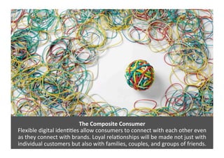The	
  Composite	
  Consumer	
  
Flexible	
  digital	
  iden>>es	
  allow	
  consumers	
  to	
  connect	
  with	
  each	
  other	
  even	
  	
  
as	
  they	
  connect	
  with	
  brands.	
  Loyal	
  rela>onships	
  will	
  be	
  made	
  not	
  just	
  with	
  
individual	
  customers	
  but	
  also	
  with	
  families,	
  couples,	
  and	
  groups	
  of	
  friends.	
  
 