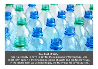 Real	
  Cost	
  of	
  Water	
  
	
  Users	
  are	
  likely	
  to	
  have	
  to	
  pay	
  for	
  the	
  real	
  cost	
  of	
  infrastructure.	
  One	
  	
  
short-­‐term	
  op>on	
  is	
  the	
  ﬁnancial	
  recycling	
  of	
  assets	
  and	
  capital.	
  However,	
  
	
  in	
  the	
  longer-­‐term	
  we	
  will	
  have	
  to	
  pay	
  the	
  true	
  value	
  for	
  key	
  resources.	
  
 