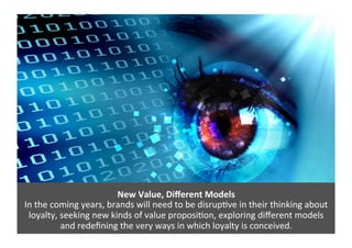 New	
  Value,	
  Diﬀerent	
  Models	
  
In	
  the	
  coming	
  years,	
  brands	
  will	
  need	
  to	
  be	
  disrup>ve	
  in	
  their	
  thinking	
  about	
  
loyalty,	
  seeking	
  new	
  kinds	
  of	
  value	
  proposi>on,	
  exploring	
  diﬀerent	
  models	
  	
  
and	
  redeﬁning	
  the	
  very	
  ways	
  in	
  which	
  loyalty	
  is	
  conceived.	
  
 