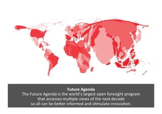 Future	
  Agenda	
  
The	
  Future	
  Agenda	
  is	
  the	
  world’s	
  largest	
  open	
  foresight	
  program	
  	
  
that	
  accesses	
  mul>ple	
  views	
  of	
  the	
  next	
  decade	
  	
  
so	
  all	
  can	
  be	
  beEer	
  informed	
  and	
  s>mulate	
  innova>on.	
  
 