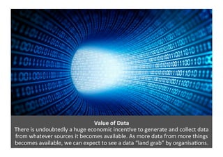 Value	
  of	
  Data	
  
There	
  is	
  undoubtedly	
  a	
  huge	
  economic	
  incen>ve	
  to	
  generate	
  and	
  collect	
  data	
  
from	
  whatever	
  sources	
  it	
  becomes	
  available.	
  As	
  more	
  data	
  from	
  more	
  things	
  
becomes	
  available,	
  we	
  can	
  expect	
  to	
  see	
  a	
  data	
  “land	
  grab”	
  by	
  organisa>ons.	
  	
  
 