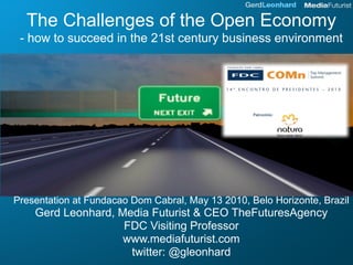 The Challenges of the Open Economy
 - how to succeed in the 21st century business environment




Presentation at Fundacao Dom Cabral, May 13 2010, Belo Horizonte, Brazil
    Gerd Leonhard, Media Futurist & CEO TheFuturesAgency
                    FDC Visiting Professor
                    www.mediafuturist.com
                     twitter: @gleonhard
 