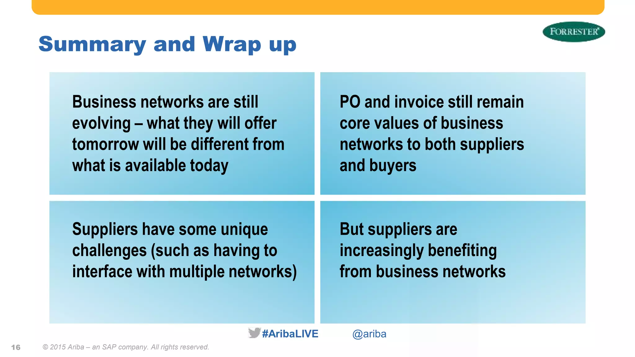 #AribaLIVE @ariba
Summary and Wrap up
© 2015 Ariba – an SAP company. All rights reserved.16
Business networks are still
evolving – what they will offer
tomorrow will be different from
what is available today
PO and invoice still remain
core values of business
networks to both suppliers
and buyers
Suppliers have some unique
challenges (such as having to
interface with multiple networks)
But suppliers are
increasingly benefiting
from business networks
 