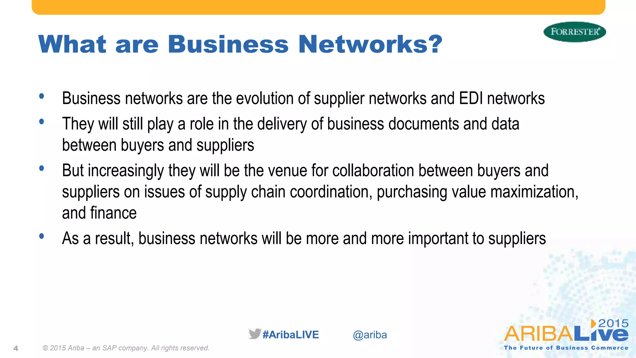 #AribaLIVE @ariba
What are Business Networks?
• Business networks are the evolution of supplier networks and EDI networks
• They will still play a role in the delivery of business documents and data
between buyers and suppliers
• But increasingly they will be the venue for collaboration between buyers and
suppliers on issues of supply chain coordination, purchasing value maximization,
and finance
• As a result, business networks will be more and more important to suppliers
4 © 2015 Ariba – an SAP company. All rights reserved.
 