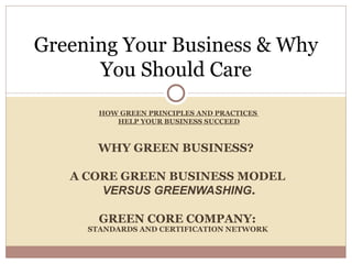Greening Your Business & Why
      You Should Care
       HOW GREEN PRINCIPLES AND PRACTICES
          HELP YOUR BUSINESS SUCCEED



       WHY GREEN BUSINESS?

   A CORE GREEN BUSINESS MODEL
       VERSUS GREENWASHING.

       GREEN CORE COMPANY:
     STANDARDS AND CERTIFICATION NETWORK
 