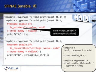 template <typename T> void print(const T& t) {}
template <typename T> void print(const T& t,
  typename enable_if<
    is_pointer<T>::value, void*
  >::type dummy = nullptr) {         From <type_traits>
  printf("%p", t);                   (simple specializations)
}
template <typename T> void print(const T& t,
  typename enable_if<
    is_convertible<T,string>::value, void*     template <
                                                bool, typename T = void
  >::type dummy = nullptr) {
                                               >
  printf("%s", string(t).c_str());             struct enable_if {};
}
                                                template <typename T>
                                                struct enable_if<true,T> {
                                                  typedef T type;
                                                };
 