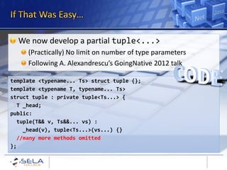 We now develop a partial tuple<...>
     (Practically) No limit on number of type parameters
     Following A. Alexandrescu’s GoingNative 2012 talk

template <typename... Ts> struct tuple {};
template <typename T, typename... Ts>
struct tuple : private tuple<Ts...> {
  T _head;
public:
  tuple(T&& v, Ts&&... vs) :
    _head(v), tuple<Ts...>(vs...) {}
  //many more methods omitted
};
 