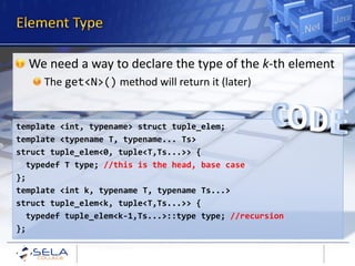We need a way to declare the type of the k-th element
     The get<N>() method will return it (later)


template <int, typename> struct tuple_elem;
template <typename T, typename... Ts>
struct tuple_elem<0, tuple<T,Ts...>> {
  typedef T type; //this is the head, base case
};
template <int k, typename T, typename Ts...>
struct tuple_elem<k, tuple<T,Ts...>> {
  typedef tuple_elem<k-1,Ts...>::type type; //recursion
};
 