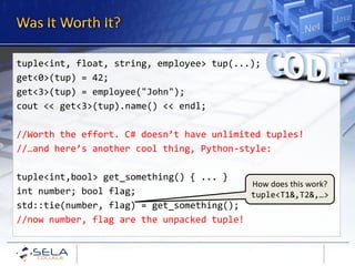 tuple<int, float, string, employee> tup(...);
get<0>(tup) = 42;
get<3>(tup) = employee("John");
cout << get<3>(tup).name() << endl;

//Worth the effort. C# doesn’t have unlimited tuples!
//…and here’s another cool thing, Python-style:

tuple<int,bool> get_something() { ... }
                                           How does this work?
int number; bool flag;                     tuple<T1&,T2&,…>
std::tie(number, flag) = get_something();
//now number, flag are the unpacked tuple!
 