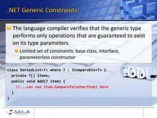 The language compiler verifies that the generic type
  performs only operations that are guaranteed to exist
  on its type parameters
     Limited set of constraints: base class, interface,
     parameterless constructor

class SortedList<T> where T : IComparable<T> {
  private T[] items;
  public void Add(T item) {
    //...can use item.CompareTo(otherItem) here
  }
}
 