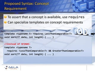 To assert that a concept is available, use requires
  Can specialize templates on concept requirements


template <typename T> requires LessThanComparable<T>
void sort(T* data, int length) { ... }

//instead of SFINAE:
template <typename T>
  requires !LessThanComparable<T> && GreaterThanComparable<T>
void sort(T* data, int length) { ... }
 