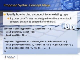 Specify how to bind a concept to an existing type
     E.g., vector<T> was not designed to adhere to a stack
     concept, but can be adapted after the fact

concept stack<typename C, typename T> {
  void push(C&, const T&);
  bool pop(C&, T&);
};
template <typename T> concept_map stack<vector<T>> {
  void push(vector<T>& v, const T& t) { v.push_back(t); }
  bool pop(vector<T>& v, T& t) { ... }
};
 