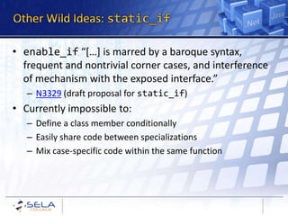 • enable_if “[…] is marred by a baroque syntax,
  frequent and nontrivial corner cases, and interference
  of mechanism with the exposed interface.”
   – N3329 (draft proposal for static_if)
• Currently impossible to:
   – Define a class member conditionally
   – Easily share code between specializations
   – Mix case-specific code within the same function
 
