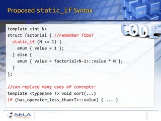 template <int N>
struct factorial { //remember fibo?
  static_if (N <= 1) {
    enum { value = 1 };
  } else {
    enum { value = factorial<N-1>::value * N };
  }
};

//can replace many uses of concepts:
template <typename T> void sort(...)
if (has_operator_less_than<T>::value) { ... }
 