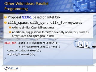 Proposal N3361 based on Intel Cilk
  cilk_spawn, cilk_sync, cilk_for keywords
     Akin to similar OpenMP pragmas
     Additional suggestions for SIMD-friendly operators, such as
     array slices and #pragma simd

cilk_for (auto c = customers.begin();
          c != customers.end(); ++c) {
  consider_vip_status(c);
  adjust_discount(c);
}
 