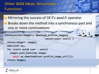 Mirroring the success of C# 5’s await operator
  Breaks down the method into a synchronous part and
  one or more continuations
future<vector<image*>> download_profile_images(
                              vector<user> users) {
  vector<image*> images;
  webclient wc;
  for (const auto& user : users)
    images.push_back(new image(
      await wc.download(user.profile_image_url()));
  return images;
}
 