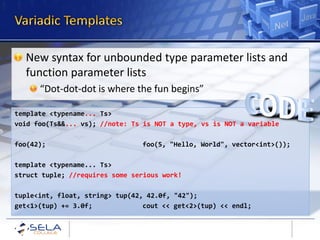 New syntax for unbounded type parameter lists and
  function parameter lists
      “Dot-dot-dot is where the fun begins”

template <typename... Ts>
void foo(Ts&&... vs); //note: Ts is NOT a type, vs is NOT a variable

foo(42);                        foo(5, "Hello, World", vector<int>());

template <typename... Ts>
struct tuple; //requires some serious work!

tuple<int, float, string> tup(42, 42.0f, "42");
get<1>(tup) += 3.0f;             cout << get<2>(tup) << endl;
 