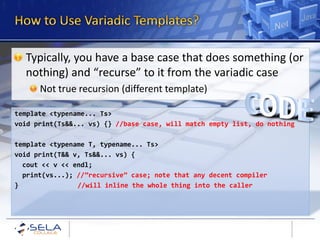 Typically, you have a base case that does something (or
  nothing) and “recurse” to it from the variadic case
      Not true recursion (different template)

template <typename... Ts>
void print(Ts&&... vs) {} //base case, will match empty list, do nothing

template <typename T, typename... Ts>
void print(T&& v, Ts&&... vs) {
  cout << v << endl;
  print(vs...); //”recursive” case; note that any decent compiler
}               //will inline the whole thing into the caller
 