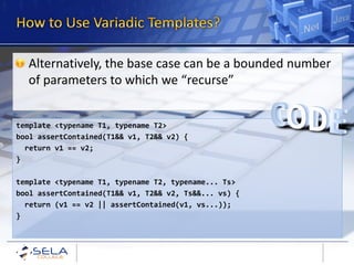 Alternatively, the base case can be a bounded number
  of parameters to which we “recurse”


template <typename T1, typename T2>
bool assertContained(T1&& v1, T2&& v2) {
  return v1 == v2;
}

template <typename T1, typename T2, typename... Ts>
bool assertContained(T1&& v1, T2&& v2, Ts&&... vs) {
  return (v1 == v2 || assertContained(v1, vs...));
}
 