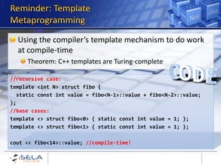 Using the compiler’s template mechanism to do work
  at compile-time
     Theorem: C++ templates are Turing-complete

//recursive case:
template <int N> struct fibo {
  static const int value = fibo<N-1>::value + fibo<N-2>::value;
};
//base cases:
template <> struct fibo<0> { static const int value = 1; };
template <> struct fibo<1> { static const int value = 1; };

cout << fibo<14>::value; //compile-time!
 